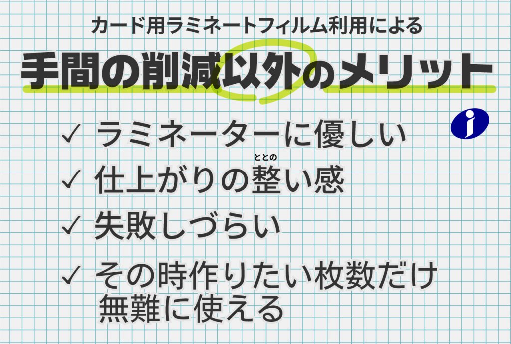 カード用ラミネートフィルム利用による工程削減以外のメリット。ラミネーターに優しい。仕上がりの整い。失敗しづらい。その時作りたい枚数だけ無難に使える