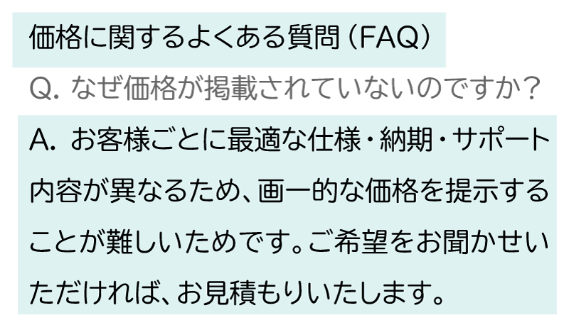 価格に関するよくある質問。Q. なぜ価格が掲載されていないのですか?
A. お客様ごとに最適な仕様・納期・サポート内容が異なるため、画一的な価格を提示することが難しいためです。ご希望をお聞かせいただければ、お見積もりいたします。